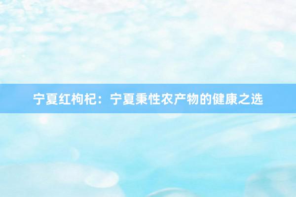 宁夏红枸杞：宁夏秉性农产物的健康之选